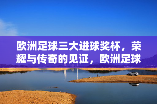 欧洲足球三大进球奖杯,荣耀与传奇的见证,欧洲足球三大进球奖杯,荣耀传奇的见证