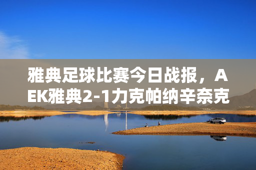 雅典足球比赛今日战报，AEK雅典2-1力克帕纳辛奈克斯，德比大战笑到最后，雅典德比战报，AEK雅典2-1力克帕纳辛奈克斯