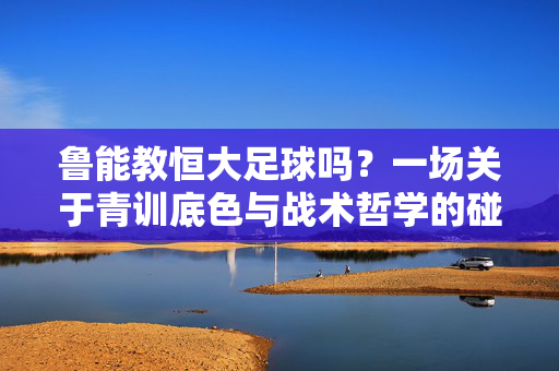 鲁能教恒大足球吗？一场关于青训底色与战术哲学的碰撞，鲁能青训底色与恒大战术哲学的碰撞