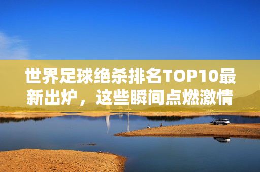 世界足球绝杀排名TOP10最新出炉，这些瞬间点燃激情，谁是历史第一人？足球绝杀TOP10最新出炉，历史第一人是谁？