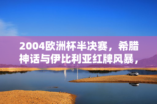 2004欧洲杯半决赛，希腊神话与伊比利亚红牌风暴，2004欧洲杯半决赛，希腊神话对决伊比利亚红牌风暴