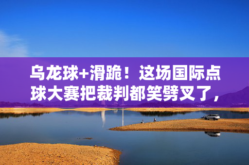乌龙球+滑跪！这场国际点球大赛把裁判都笑劈叉了，乌龙球+滑跪！国际点球大赛裁判笑劈叉