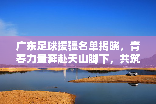 广东足球援疆名单揭晓，青春力量奔赴天山脚下，共筑足球梦想，广东足球援疆，青春力量天山筑梦