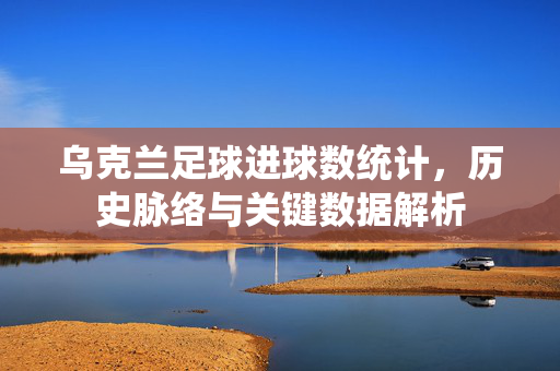 乌克兰足球进球数统计，历史脉络与关键数据解析