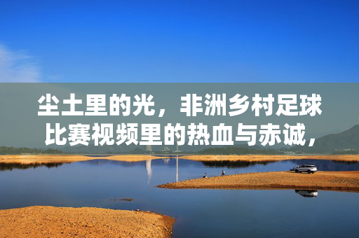 尘土里的光，非洲乡村足球比赛视频里的热血与赤诚，尘土里的光，非洲乡村足球的热血赤诚