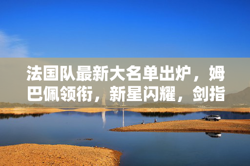 法国队最新大名单出炉，姆巴佩领衔，新星闪耀，剑指2024欧洲杯，法国队最新大名单，姆巴佩领衔新星闪耀 剑指2024欧洲杯