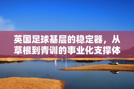 英国足球基层的稳定器，从草根到青训的事业化支撑体系，英国足球基层的稳定器，草根至青训的事业化支撑体系