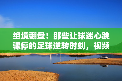 绝境翻盘！那些让球迷心跳骤停的足球逆转时刻，视频里的热血史诗，绝境翻盘！足球逆转的热血史诗