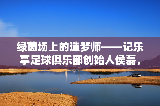 绿茵场上的造梦师——记乐享足球俱乐部创始人侯磊，绿茵场造梦师，乐享足球俱乐部创始人侯磊