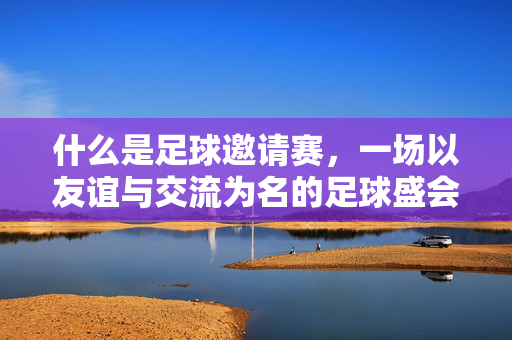 什么是足球邀请赛，一场以友谊与交流为名的足球盛会，足球邀请赛，以友谊与交流为名的盛会