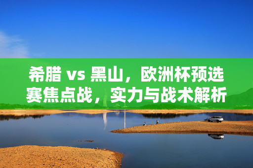 希腊 vs 黑山，欧洲杯预选赛焦点战，实力与战术解析，比分预测与关键看点