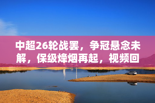 中超26轮战罢，争冠悬念未解，保级烽烟再起，视频回看中的赛季缩影，争冠悬念未解，保级烽烟再起，中超26轮赛季缩影