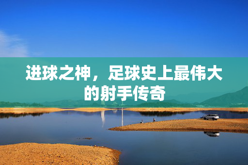 进球之神，足球史上最伟大的射手传奇
