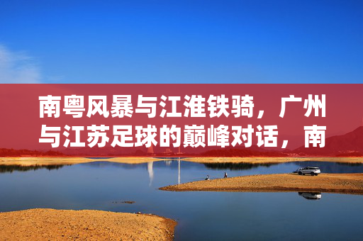 南粤风暴与江淮铁骑，广州与江苏足球的巅峰对话，南粤风暴对决江淮铁骑，广州江苏足球巅峰对话