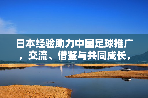 日本经验助力中国足球推广，交流、借鉴与共同成长，日本经验助力中国足球推广，交流借鉴共成长