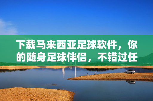 下载马来西亚足球软件,你的随身足球伴侣,不错过任何赛场瞬间,马来西亚足球软件,随身赛场伴侣,不错过任何瞬间