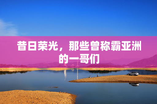 昔日荣光,那些曾称霸亚洲的一哥们