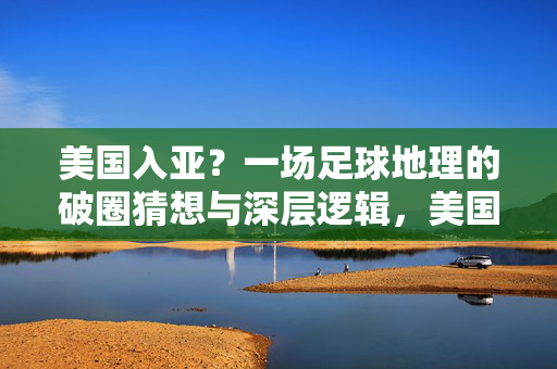 美国入亚?一场足球地理的破圈猜想与深层逻辑,美国入亚,足球地理的破圈猜想与深层逻辑
