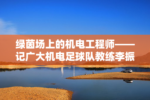 绿茵场上的机电工程师——记广大机电足球队教练李振华，绿茵场上的工程师教练——李振华与广大机电足球队