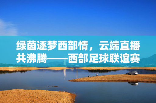 绿茵逐梦西部情，云端直播共沸腾——西部足球联谊赛燃情启幕，绿茵逐梦云端沸腾，西部足球联谊赛燃情启幕