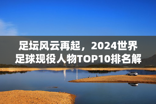 足坛风云再起，2024世界足球现役人物TOP10排名解析，2024世界足球现役TOP10排名解析