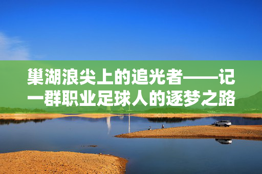 巢湖浪尖上的追光者——记一群职业足球人的逐梦之路,巢湖浪尖上的追光者,足球人的逐梦之路