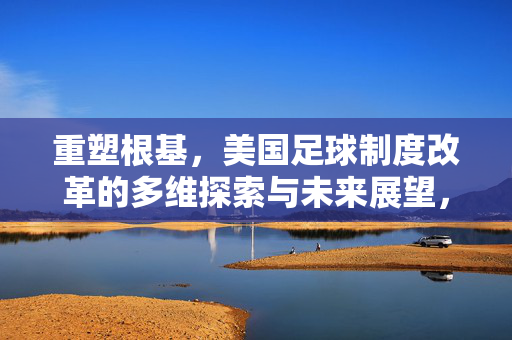 重塑根基，美国足球制度改革的多维探索与未来展望，重塑根基，美国足球制度改革的多维探索与未来展望