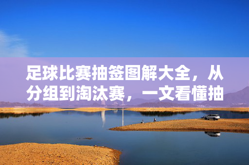 足球比赛抽签图解大全，从分组到淘汰赛，一文看懂抽签规则与流程，足球比赛抽签图解，分组到淘汰赛规则流程一文看懂