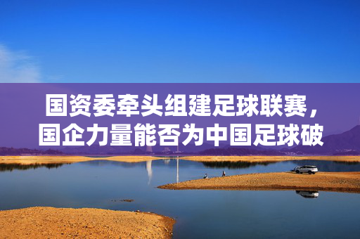 国资委牵头组建足球联赛,国企力量能否为中国足球破局?国资委牵头组建足球联赛,国企力量能否为中国足球破局?