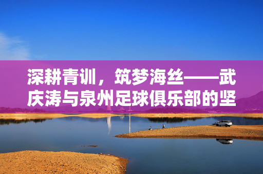 深耕青训，筑梦海丝——武庆涛与泉州足球俱乐部的坚守之路，深耕青训筑梦海丝，武庆涛与泉州足球俱乐部的坚守
