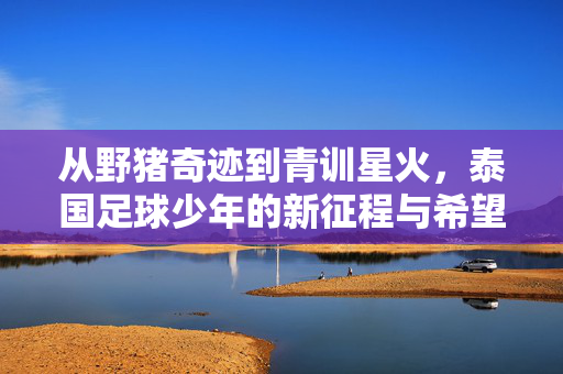 从野猪奇迹到青训星火,泰国足球少年的新征程与希望,从野猪奇迹到青训星火,泰国足球少年的新征程与希望