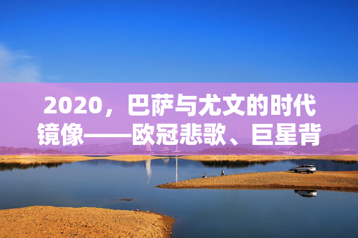 2020，巴萨与尤文的时代镜像——欧冠悲歌、巨星背影与足球的变奏，2020巴萨与尤文的时代镜像，欧冠悲歌、巨星背影与足球变奏