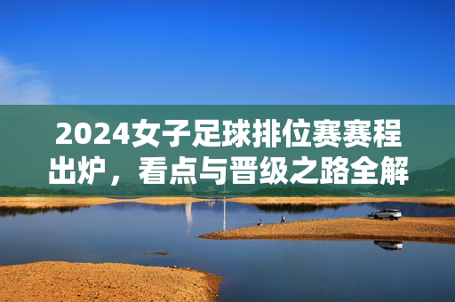 2024女子足球排位赛赛程出炉，看点与晋级之路全解析，2024女子足球排位赛赛程出炉，看点与晋级之路全解析