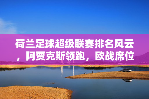 荷兰足球超级联赛排名风云，阿贾克斯领跑，欧战席位争夺白热化，荷甲排名，阿贾克斯领跑，欧战席位争夺白热化