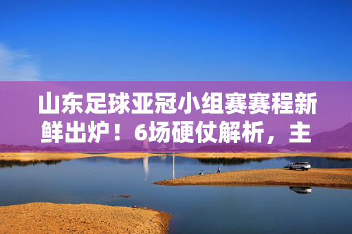 山东足球亚冠小组赛赛程新鲜出炉！6场硬仗解析，主场迎战强敌，客场挑战密集，山东足球亚冠小组赛赛程出炉，6场硬仗解析，主场迎战强敌客场密集挑战