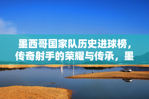 墨西哥国家队历史进球榜,传奇射手的荣耀与传承,墨西哥国家队历史进球榜,传奇射手的荣耀与传承