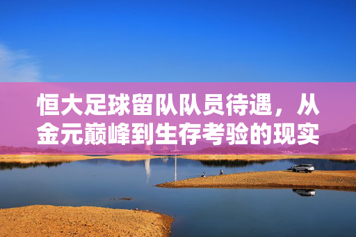 恒大足球留队队员待遇，从金元巅峰到生存考验的现实困境与突围之路，恒大留队队员，金元巅峰后的待遇困局与突围之路
