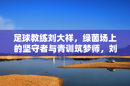 足球教练刘大祥，绿茵场上的坚守者与青训筑梦师，刘大祥，绿茵坚守者与青训筑梦师