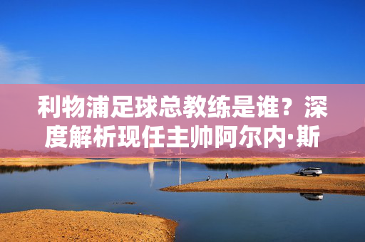 利物浦足球总教练是谁？深度解析现任主帅阿尔内·斯洛特的执教之路，利物浦主帅阿尔内·斯洛特执教之路深度解析