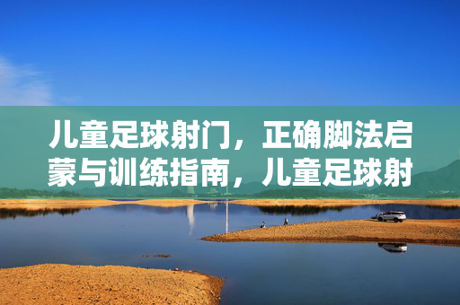 儿童足球射门，正确脚法启蒙与训练指南，儿童足球射门，正确脚法启蒙训练指南