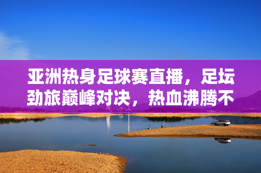 亚洲热身足球赛直播，足坛劲旅巅峰对决，热血沸腾不容错过！亚洲热身足球赛直播，足坛劲旅巅峰对决，热血沸腾！