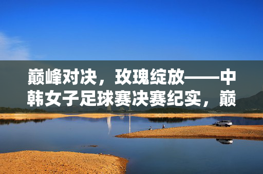 巅峰对决，玫瑰绽放——中韩女子足球赛决赛纪实，巅峰对决，玫瑰绽放——中韩女足决赛纪实