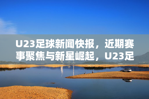 U23足球新闻快报，近期赛事聚焦与新星崛起，U23足球新闻快报，赛事聚焦与新星崛起
