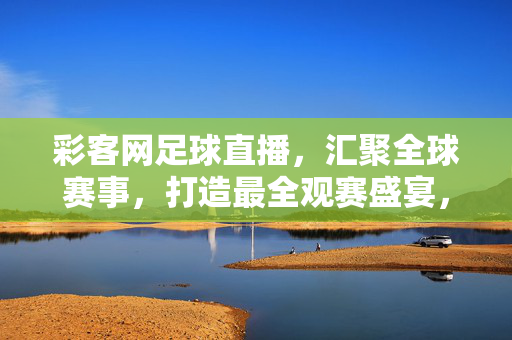 彩客网足球直播，汇聚全球赛事，打造最全观赛盛宴，彩客网足球直播，汇聚全球赛事，打造最全观赛盛宴