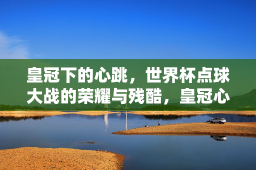 皇冠下的心跳，世界杯点球大战的荣耀与残酷，皇冠心跳，世界杯点球大战的荣耀与残酷