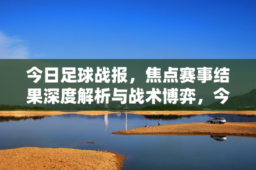今日足球战报,焦点赛事结果深度解析与战术博弈,今日足球战报,焦点赛事深度解析与战术博弈