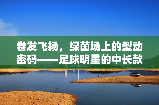 卷发飞扬，绿茵场上的型动密码——足球明星的中长款卷发魅力，足球明星中长款卷发，绿茵场上的型动密码