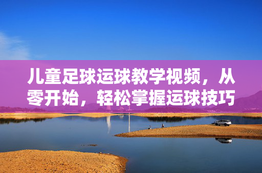 儿童足球运球教学视频，从零开始，轻松掌握运球技巧，儿童足球运球零基础教学，轻松掌握技巧
