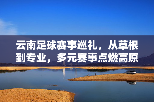 云南足球赛事巡礼，从草根到专业，多元赛事点燃高原足球热情，高原足球多元赛事巡礼，从草根到专业点燃云南热情