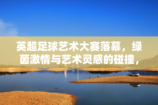 英超足球艺术大赛落幕，绿茵激情与艺术灵感的碰撞，成绩榜单揭晓，英超足球艺术大赛落幕，绿茵激情与艺术灵感碰撞，成绩榜单揭晓